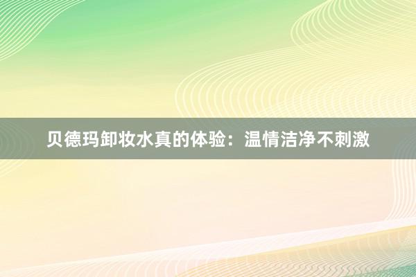 贝德玛卸妆水真的体验：温情洁净不刺激