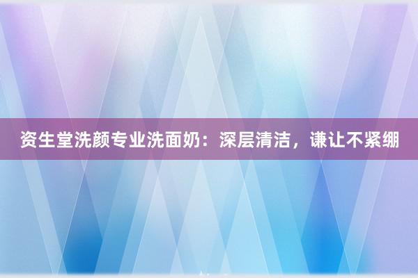 资生堂洗颜专业洗面奶：深层清洁，谦让不紧绷