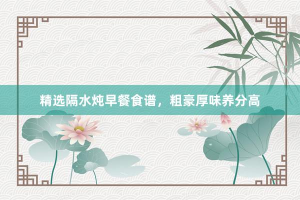 精选隔水炖早餐食谱，粗豪厚味养分高