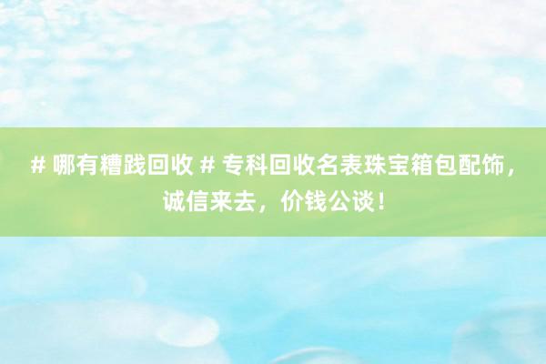 # 哪有糟践回收 # 专科回收名表珠宝箱包配饰，诚信来去，价钱公谈！